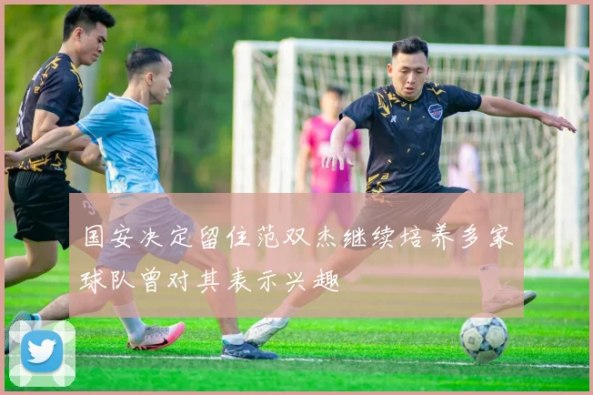 国安决定留住范双杰继续培养多家球队曾对其表示兴趣