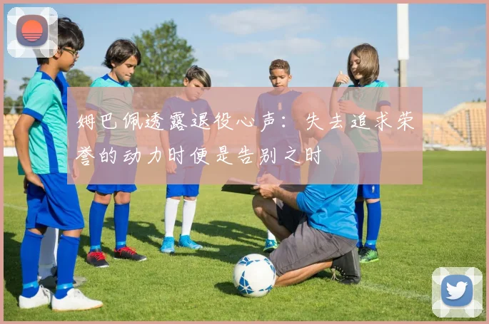 姆巴佩透露退役心声：失去追求荣誉的动力时便是告别之时
