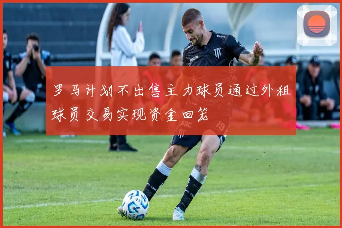 罗马计划不出售主力球员通过外租球员交易实现资金回笼