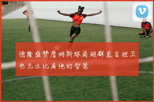德隆盛赞詹姆斯球商超群直言控卫也无法比肩他的智慧