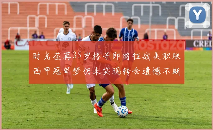 时光荏苒35岁格子即将征战美职联西甲冠军梦仍未实现转会遗憾不断