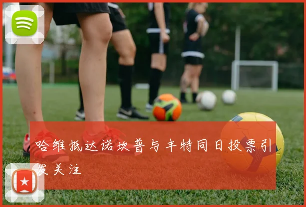 哈维抵达诺坎普与丰特同日投票引发关注
